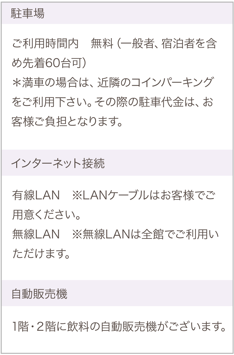 駐車場利用：無料、インターネット接続：有線・無線LAN（ケーブルはお客様でご用意ください。無線LANは全館でご利用いただけます。自動販売機は２階にございます。）